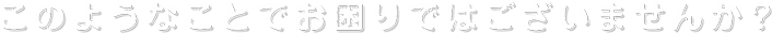このようなことでお困りではございませんか？