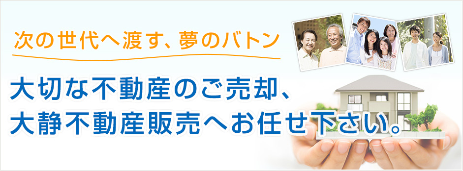 次の世代へ渡す、夢のバトン 大切な不動産のご売却、大静不動産販売へお任せ下さい。